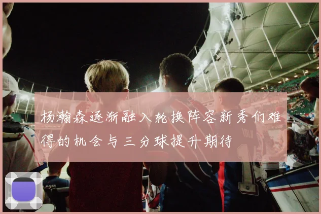 杨瀚森逐渐融入轮换阵容新秀们难得的机会与三分球提升期待