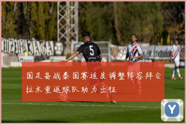 国足备战泰国赛适度调整阵容拜合拉木重返球队助力出征