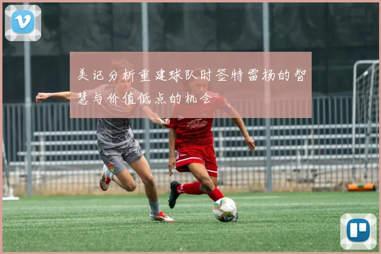 美记分析重建球队时签特雷杨的智慧与价值低点的机会