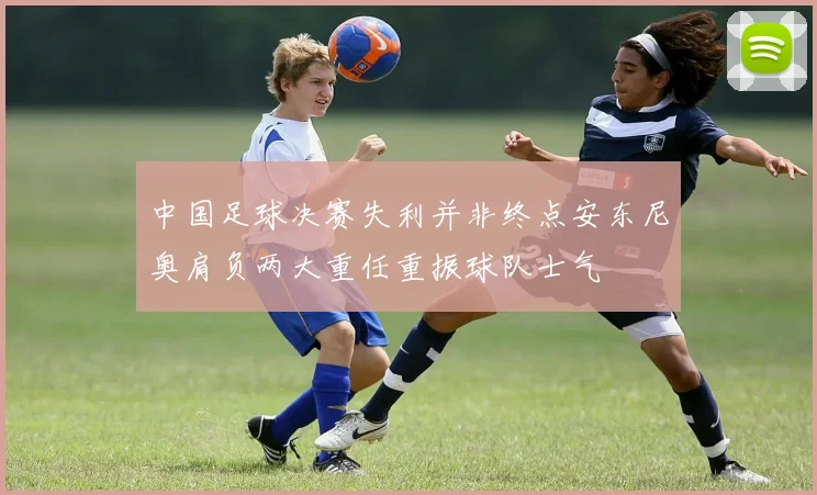 中国足球决赛失利并非终点安东尼奥肩负两大重任重振球队士气