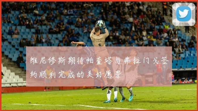 维尼修斯期待帕奎塔与弗拉门戈签约顺利完成的美好愿景