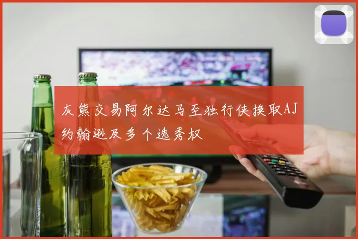 灰熊交易阿尔达马至独行侠换取AJ约翰逊及多个选秀权