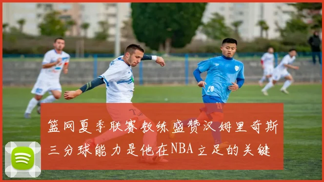 篮网夏季联赛教练盛赞汉姆里奇斯三分球能力是他在NBA立足的关键