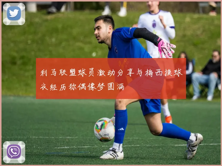 利马联盟球员激动分享与梅西换球衣经历称偶像梦圆满