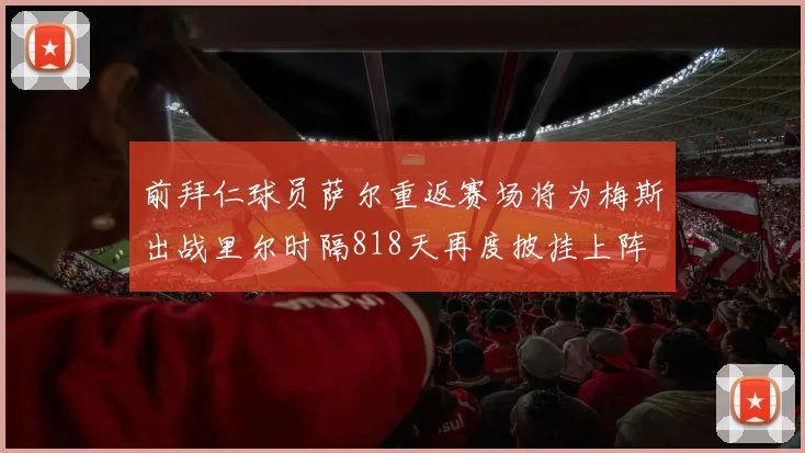 前拜仁球员萨尔重返赛场将为梅斯出战里尔时隔818天再度披挂上阵