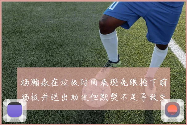 杨瀚森在垃圾时间表现亮眼抢下前场板并送出助攻但默契不足导致失误