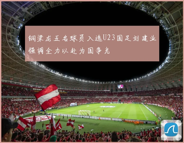 铜梁龙五名球员入选U23国足刘建业强调全力以赴为国争光
