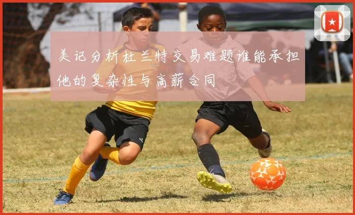 美记分析杜兰特交易难题谁能承担他的复杂性与高薪合同
