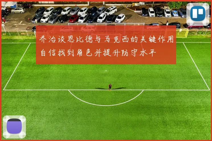 乔治谈恩比德与马克西的关键作用自信找到角色并提升防守水平