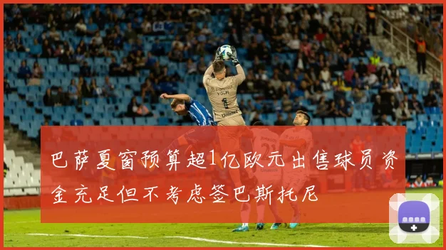 巴萨夏窗预算超1亿欧元出售球员资金充足但不考虑签巴斯托尼