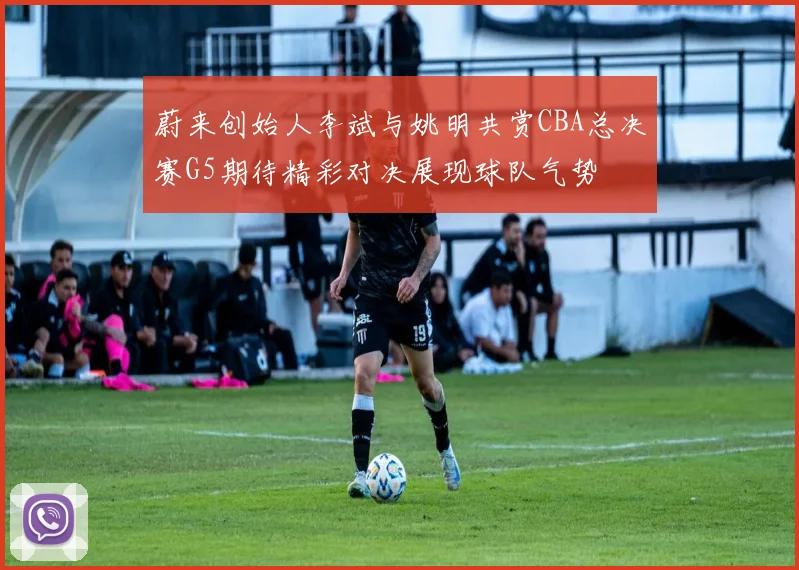 蔚来创始人李斌与姚明共赏CBA总决赛G5期待精彩对决展现球队气势