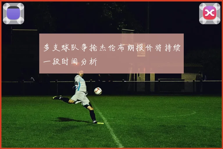 多支球队争抢杰伦布朗报价将持续一段时间分析