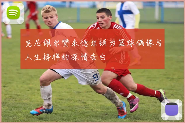 克尼佩尔赞米德尔顿为篮球偶像与人生榜样的深情告白