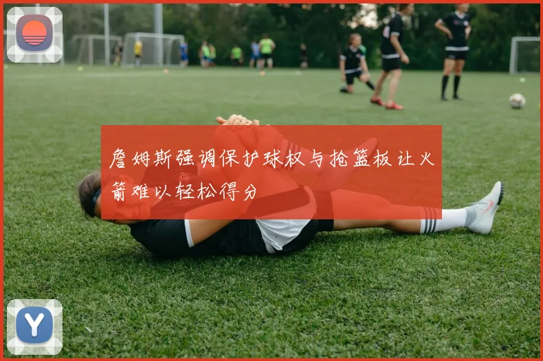 詹姆斯强调保护球权与抢篮板让火箭难以轻松得分